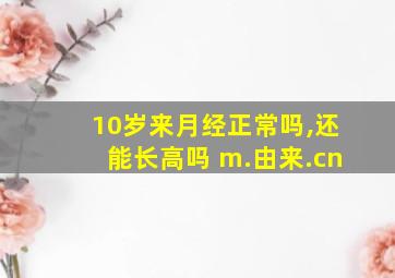 10岁来月经正常吗,还能长高吗 m.由来.cn